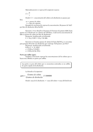 Matemáticamente se expresa de la siguiente manera:
v
m
C =
Donde: C = concentración del soluto en la disolución en gramos por
litro.
m = gramos de soluto.
v = litros de solución.
Ejemplo de esta forma de expresar la concentración: 20 gramos de NaCl
por litro de disolución (20 g NaCl/l).
Ejercicio 1. Si se disuelven 16 gramos de bromuro de potasio (KBr) hasta
ajustar con el disolvente un volumen de 0.50 litros, ¿cuál será la concentración de
KBr en gramos de soluto por litro de disolución?
Respuesta. Sustituyendo en la fórmula:
C = 16 g / 0.50 l = 32 g / l de KBr
Ejercicio 2. ¿Cuantos gramos de nitrato de bario (Ba(NO3)2) se necesitan
para preparar 80 ml de una disolución que contenga 0.25 gramos por litro?
Respuesta. Sustituyendo en la fórmula:
0.25 g / l = X / 0.08 l
x = (0.25 g / l) (0.08 l)
x = 0.02 g de Ba (NO3)
Partes por millón (ppm).
También es frecuente expresar las concentraciones de los solutos que se
hayan muy diluidos en partes por millón:
La fórmula es la siguiente:
1000000X
disolucióndeGramos
solutodeGramos
ppm =
Donde: masa de la disolución = masa del soluto + masa del disolvente
Las partes en peso del soluto que se encuentran contenidas en un millón
de partes iguales de la disolución.
 