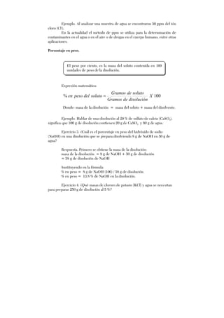 Ejemplo. Al analizar una muestra de agua se encontraron 50 ppm del ión
cloro (Cl-
).
En la actualidad el método de ppm se utiliza para la determinación de
contaminantes en el agua o en el aire o de drogas en el cuerpo humano, entre otras
aplicaciones.
Porcentaje en peso.
Expresión matemática:
100% X
disolucióndeGramos
solutodeGramos
solutodelpesoen =
Donde: masa de la disolución = masa del soluto + masa del disolvente.
Ejemplo. Hablar de una disolución al 20 % de sulfato de calcio (CaSO4),
significa que 100 g de disolución contienen 20 g de CaSO4 y 80 g de agua.
Ejercicio 3. ¿Cuál es el porcentaje en peso del hidróxido de sodio
(NaOH) en una disolución que se prepara disolviendo 8 g de NaOH en 50 g de
agua?
Respuesta. Primero se obtiene la masa de la disolución:
masa de la disolución = 8 g de NaOH + 50 g de disolución
= 58 g de disolución de NaOH
Sustituyendo en la fórmula:
% en peso = 8 g de NaOH (100) / 58 g de disolución
% en peso = 13.8 % de NaOH en la disolución.
Ejercicio 4. ¿Qué masas de cloruro de potasio (KCl) y agua se necesitan
para preparar 250 g de disolución al 5 %?
El peso por ciento, es la masa del soluto contenida en 100
unidades de peso de la disolución.
 