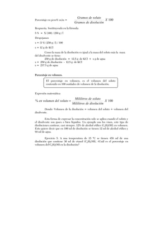 Porcentaje en peso% m/m = 100X
disolucióndeGramos
solutodeGramos
Respuesta. Sustituyendo en la fórmula:
5 % = X (100) / 250 g / l
Despejamos
x = (5 %) (250 g / l) / 100
x = 12 g de KCl
Como la masa de la disolución es igual a la masa del soluto más la masa
del disolvente se tiene:
250 g de disolución = 12.5 g de KCl + x g de agua
x = 250 g de disolución - 12.5 g de KCl
x = 237.5 g de agua
Porcentaje en volumen.
Expresión matemática:
100% X
disolucióndeMililitros
solutodeMililitros
solutodelvolumenen =
Donde: Volumen de la disolución = volumen del soluto + volumen del
disolvente.
Esta forma de expresar la concentración solo se aplica cuando el soluto y
el disolvente son gases o bien líquidos. Un ejemplo son los vinos, este tipo de
disoluciones contiene, casi siempre, 12% de alcohol etílico (C2H5OH) en volumen.
Esto quiere decir que en 100 ml de disolución se tienen 12 ml de alcohol etílico y
88 ml de agua.
Ejercicio 5. A una temperatura de 15 °C se tienen 458 ml de una
disolución que contiene 30 ml de etanol (C2H5OH). ¿Cuál es el porcentaje en
volumen del C2H5OH en la disolución?
El porcentaje en volumen, es el volumen del soluto
contenido en 100 unidades de volumen de la disolución.
 