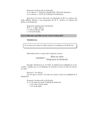 Respuesta. Sustituyendo en la fórmula:
% en volumen = 30 ml de C2H5OH (100) / 458 ml de disolución
% en volumen = 6.55 % de C2H5OH en la disolución.
Ejercicio 6. Se tienen 150 ml de una disolución al 36 % en volumen de
ácido sulfúrico (H2SO4), a una temperatura de 25 °C. ¿Cuál es el volumen del
H2SO4 en la disolución?
Respuesta. Sustituyendo en la fórmula:
36 % = x (100) / 150 ml
x = (36 %) (150 ml) / 100
x = 54 ml de H2SO4
2.2.2 UNIDADES QUÍMICAS DE CONCENTRACIÓN.
Molalidad (m).
Matemáticamente se expresa de la siguiente manera:
disoluciónderamosKi
solutodeMoles
molalidad
log
=
Ejemplo. Disolución 5 m de NaCl, el símbolo de la molalidad (m) se lee
“molal” y significa que en un kilogramo de solución se tienen 5 moles de cloruro
de sodio.
Ejercicio 7. En 425 gra.
mos de agua se tienen 1.75 moles de etanol, ¿cuál es la molalidad de la
disolución?
Respuesta. Sustituyendo en la fórmula:
m = 1.75 moles de etanol / 0.425 Kg de disolvente
= 4.11 moles / kg de etanol
= 4.11 m de etanol
Es el número de moles de soluto que hay en un kilogramo de disolvente.
 