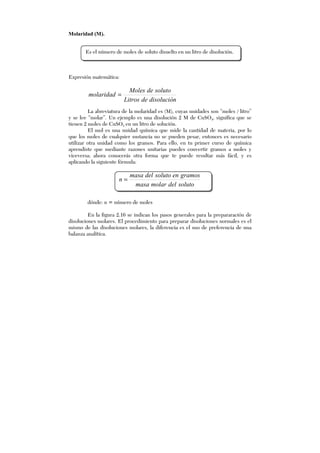 Molaridad (M).
Expresión matemática:
disolucióndeLitros
solutodeMoles
molaridad =
La abreviatura de la molaridad es (M), cuyas unidades son “moles / litro”
y se lee “molar”. Un ejemplo es una disolución 2 M de CuSO4, significa que se
tienen 2 moles de CuSO4 en un litro de solución.
El mol es una unidad química que mide la cantidad de materia, por lo
que los moles de cualquier sustancia no se pueden pesar, entonces es necesario
utilizar otra unidad como los gramos. Para ello, en tu primer curso de química
aprendiste que mediante razones unitarias puedes convertir gramos a moles y
viceversa; ahora conocerás otra forma que te puede resultar más fácil, y es
aplicando la siguiente fórmula:
solutodelmolarmasa
gramosensolutodelmasa
n =
dónde: n = número de moles
En la figura 2.16 se indican los pasos generales para la prepararación de
disoluciones molares. El procedimiento para preparar disoluciones normales es el
mismo de las disoluciones molares, la diferencia es el uso de preferencia de una
balanza analítica.
Es el número de moles de soluto disuelto en un litro de disolución.
 