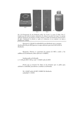 Fig. 2.16 Preparación de una disolución molar. En el paso 1 se pesa el soluto. Paso 2,
transferencia del soluto al matraz volumétrico de volumen conocido. En el paso 3 se agrega
suficiente disolvente para disolver el soluto, después se añade más disolvente hasta la marca
de aforo. Finalmente la solución se agita y se almacena en un recipiente con tapa y
debidamente rotulado.
Ejercicio 8. Calcular la molaridad de una disolución que se prepara
disolviendo1.56 g de HCl gaseoso en agua suficiente para tener 26.8 ml de la
disolución.
Respuesta. Primero se convierten los gramos de HCl a moles y los
mililitros de la disolución a litros (26.8 ml = 0.0268 l).
Sustituyendo en la fórmula:
n = 1.56 g de HCl / 36.5 g / mol = 0.0427 moles de HCl
Puesto que ya tenemos los datos en los términos que se piden para
calcular la molaridad, procedemos a sustituir en la fórmula:
M = 0.0427 moles de HCl / 0.0268 l de disolución
molaridad = 1.59 M
 
