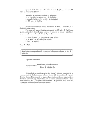 Ejercicio 9. ¿Cuántos moles de sulfato de sodio (Na2SO4) se tienen en 2.5
litros de una solución 1.4 M?
Respuesta. Se sustituyen los datos en la fórmula:
1.4 M = x moles de Na2SO4 / 2.5 l de disolución
X moles de Na2SO4 = (1.4 M) (2.5 l de disolución)
X= 3.5 moles de Na2SO4
Si ahora nos solicitaran calcular los gramos de Na2SO4 presentes en la
disolución, ¿qué harías?
¡Por supuesto!, la solución esta en convertir los 3.5 moles de Na2SO4 en
gramos aplicando la fórmula para conocer el número de moles y calculando
previamente la masa molar del soluto (142 g / mol):
3.5 moles de Na2SO4 = x g de Na2SO4 / 142 g / mol
x g de Na2SO4 = (3.5 moles) (142 g / mol)
x = 3.5 g de Na2SO4
Formalidad (F).
Expresión matemática:
disolucióndelitros
solutodegramoFórmula
Formalidad
−
=
El símbolo de la formalidad (F) se lee “formal”; se utiliza para expresar la
concentración de disoluciones con solutos iónicos. El término fórmula - gramo
describe el peso del compuesto en gramos. Para solutos que tienen masas molares
definidas, la molaridad y la formalidad son lo mismo; así, una disolución 1 F de
ácido sulfúrico (H2SO4) es igual a una disolución 1 M, ya que la masa molar del
H2SO4 es la misma que su peso-fórmula (98.08).
Es el número de pesos fórmula – gramo del soluto contenidos en un litro de
solución.
 