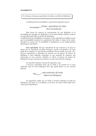 Normalidad (N).
La definición de la normalidad se expresa de la siguiente manera:
disolucióndelitros
solutodeesequivalentGramo
Normalidad
−
=
Otra forma de expresar la concentración de una disolución es la
normalidad; por ejemplo una disolución 1 N de ácido fosfórico (H3PO4) contiene
un equivalente del soluto en un litro de disolución.
La definición de la normalidad es semejante a la de molaridad con la diferencia de
que la normalidad considera los equivalentes del soluto en lugar de los moles.
Tomando en cuenta esto, la normalidad se fundamenta en una unidad química
llamada peso equivalente.
Peso equivalente. El peso equivalente de una sustancia es la masa en
gramos de un equivalente de dicha sustancia y puede corresponder a la masa
molar de la sustancia o a una fracción sencilla de esta (un medio, un tercio, etc.).
El peso equivalente se determina de acuerdo con el número de átomos de
hidrógeno o iones hidroxilo contenidos en una molécula de sustancia, que
intervengan en una reacción. También se refiere al número de átomos de
hidrógeno con que reacciona una sustancia sin que esta misma los contenga.
En vista de lo anterior se tienen los siguientes casos:
a) El peso equivalente (Peq.) de un ácido es el cociente de su masa
molecular entre los iones hidrógeno (H+
) que puede liberar en una reacción
química:
hidrógenosdenúmero
ácidodelmolecularmasa
Peq ácido =)(.
Es importante señalar que un ácido no siempre participa con todos los
hidrógenos que tiene en su molécula, en tal caso, un mismo ácido podrá tener
varios pesos equivalentes.
Es el número de gramo-equivalentes de soluto en un litro de disolución.
 