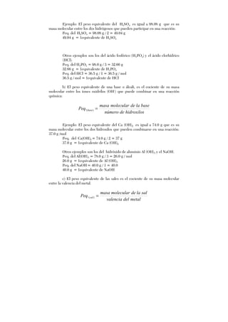 Ejemplo: El peso equivalente del H2SO4 es igual a 98.08 g que es su
masa molecular entre los dos hidrógenos que pueden participar en una reacción:
Peq. del H2SO4 = 98.08 g / 2 = 49.04 g
49.04 g = 1equivalente de H2SO4
Otros ejemplos son los del ácido fosfórico (H3PO4) y el ácido clorhídrico
(HCl).
Peq. del H3PO4 = 98.0 g / 3 = 32.66 g
32.66 g = 1equivalente de H3PO4
Peq. del HCl = 36.5 g / 1 = 36.5 g / mol
36.5 g / mol = 1equivalente de HCl
b) El peso equivalente de una base o álcali, es el cociente de su masa
molecular entre los iones oxidrilos (OH-
) que puede combinar en una reacción
química:
hidroxilosdenúmero
baselademolecularmasa
Peq base =)(.
Ejemplo: El peso equivalente del Ca (OH)2 es igual a 74.0 g que es su
masa molecular entre los dos hidroxilos que pueden combinarse en una reacción:
37.0 g /mol
Peq. del Ca(OH)2 = 74.0 g / 2 = 37 g
37.0 g = 1equivalente de Ca (OH)2
Otros ejemplos son los del hidróxido de aluminio Al (OH)3 y el NaOH.
Peq. del Al(OH)3 = 78.0 g / 3 = 26.0 g / mol
26.0 g = 1equivalente de Al (OH)3
Peq. del NaOH= 40.0 g / 1 = 40.0
40.0 g = 1equivalente de NaOH
c) El peso equivalente de las sales es el cociente de su masa molecular
entre la valencia del metal.
metaldelvalencia
sallademolecularmasa
Peq sal =)(.
 