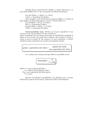 Ejemplo: El peso equivalente del Al2(SO4)3 es igual a 342.0 g que es su
masa molar dividida entre (3+
) que corresponde a la valencia del aluminio:
Peq. del Al2(SO4)3 = 342.0 g / 3 = 114.0 g
114.0 g = 1equivalente de Al2(SO4)3
Otros ejemplos son los del cloruro de magnesio (MgCl2) y el nitrato de
plata (AgNO3), la valencia del magnesio es de (2+) y la de la plata (1+):
Peq. del MgCl2 = 95.3 g / 2 = 26.0 g
26.0 g = 1equivalente de MgCl2
Peq. del AgNO3 = 170.0 g / 1 = 170.0 g
170.0 g = 1equivalente de AgNO3
Gramo-equivalentes (g-eq). Mientras que el peso equivalente de una
sustancia en una reacción dada es un valor constante, los
gramo- equivalentes de esta sustancia representan una medida de la cantidad de la
misma en una reacción, que puede tener cualquier valor numérico. Cuando se
conoce la masa en gramos de una sustancia y su peso equivalente se pueden
calcular los gramo-equivalentes de acuerdo con la siguiente ecuación:
solutodeleequivalentpeso
solutodelgramos
solutodelesequivalentgramo =−
Si se combina esta ecuación con la que define la normalidad se tiene:
.PeqxV
m
Normalidad =
donde: m = masa en gramos del soluto.
V = volumen de la disolución en litros.
Peq. = peso equivalente del soluto (g/g-eq.)
N = g-eq./l
Ejercicio 10. Calcular la normalidad de una disolución que se prepara
disolviendo en agua 67.5 g de Na2CO3 hasta formar 5 litros de la disolución.
 