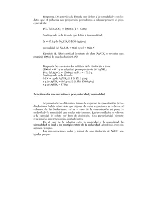 Respuesta. De acuerdo a la fórmula que define a la normalidad y con los
datos que el problema nos proporciona procedemos a calcular primero el peso
equivalente:
Peq. del Na2CO3 = 106.0 g / 2 = 53.0 g
Sustituyendo en la fórmula que define a la normalidad:
N = 67.5 g de Na2CO3/(5 l)(53.0 g/g-eq)
normalidad del Na2CO3 = 0.25 g-eq/l = 0.25 N
Ejercicio 11. ¿Qué cantidad de nitrato de plata (AgNO3) se necesita para
preparar 100 ml de una disolución 0.1N?
Respuesta. Se convierten los mililitros de la disolución a litros
(100 ml = 0.1) y se calcula el peso equivalente del AgNO3 :
Peq. del AgNO3 = 170.0 g / mol / 1 = 170.0 g
Sustituyendo en la fórmula:
0.1N = x g de AgNO3 /(0.1 l)( 170.0 g/eq)
x g de AgNO3 = (0.1g-eq./l) (0.1 l) ( 170.0 g/eq)
x g de AgNO3 = 17.0 g
Relación entre concentración en peso, molaridad y normalidad.
Al presentarte las diferentes formas de expresar la concentración de las
disoluciones habrás observado que algunas de estas expresiones se refieren al
volumen de las disoluciones; tal es el caso de la concentración en peso, la
molaridad y la normalidad que son las más comunes. Las tres unidades se refieren
a la cantidad de soluto por litro de disolución. Esta particularidad permite
relacionarlas convirtiendo una unidad en otra.
En el caso de la relación entre la molaridad y la normalidad, la
normalidad es igual o un múltiplo entero de la molaridad. Abordemos esto con
algunos ejemplos:
Las concentraciones molar y normal de una disolución de NaOH son
iguales porque:
 