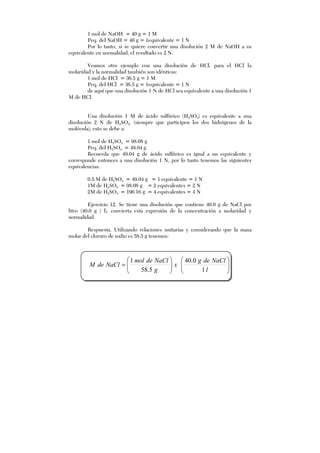 1 mol de NaOH = 40 g = 1 M
Peq. del NaOH = 40 g = 1equivalente = 1 N
Por lo tanto, si se quiere convertir una disolución 2 M de NaOH a su
equivalente en normalidad, el resultado es 2 N.
Veamos otro ejemplo con una disolución de HCl, para el HCl la
molaridad y la normalidad también son idénticas:
1 mol de HCl = 36.5 g = 1 M
Peq. del HCl = 36.5 g = 1equivalente = 1 N
de aquí que una disolución 1 N de HCl sea equivalente a una disolución 1
M de HCl.
Una disolución 1 M de ácido sulfúrico (H2SO4) es equivalente a una
disolución 2 N de H2SO4, (siempre que participen los dos hidrógenos de la
molécula), esto se debe a:
1 mol de H2SO4 = 98.08 g
Peq. del H2SO4 = 49.04 g
Recuerda que 49.04 g de ácido sulfúrico es igual a un equivalente y
corresponde entonces a una disolución 1 N, por lo tanto tenemos las siguientes
equivalencias:
0.5 M de H2SO4 = 49.04 g = 1 equivalente = 1 N
1M de H2SO4 = 98.08 g = 2 equivalentes = 2 N
2M de H2SO4 = 196.16 g = 4 equivalentes = 4 N
Ejercicio 12. Se tiene una disolución que contiene 40.0 g de NaCl por
litro (40.0 g / l), convierta esta expresión de la concentración a molaridad y
normalidad.
Respuesta. Utilizando relaciones unitarias y considerando que la masa
molar del cloruro de sodio es 58.5 g tenemos:












=
l
NaCldeg
x
g
NaCldemol
NaCldeM
1
0.40
5.58
1
 