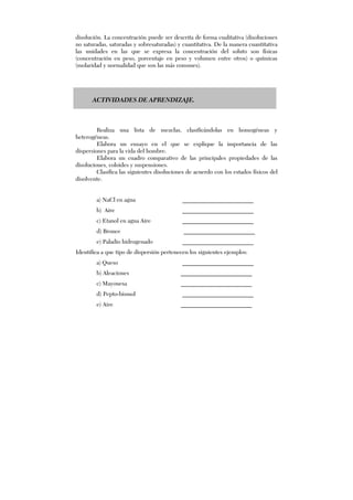 disolución. La concentración puede ser descrita de forma cualitativa (disoluciones
no saturadas, saturadas y sobresaturadas) y cuantitativa. De la manera cuantitativa
las unidades en las que se expresa la concentración del soluto son físicas
(concentración en peso, porcentaje en peso y volumen entre otros) o químicas
(molaridad y normalidad que son las más comunes).
ACTIVIDADES DE APRENDIZAJE.
Realiza una lista de mezclas, clasificándolas en homogéneas y
heterogéneas.
Elabora un ensayo en el que se explique la importancia de las
dispersiones para la vida del hombre.
Elabora un cuadro comparativo de las principales propiedades de las
disoluciones, coloides y suspensiones.
Clasifica las siguientes disoluciones de acuerdo con los estados físicos del
disolvente.
a) NaCl en agua ________________________
b) Aire ________________________
c) Etanol en agua Aire ________________________
d) Bronce ________________________
e) Paladio hidrogenado ________________________
Identifica a que tipo de dispersión pertenecen los siguientes ejemplos:
a) Queso ________________________
b) Aleaciones ________________________
c) Mayonesa ________________________
d) Pepto-bismol ________________________
e) Aire ________________________
 