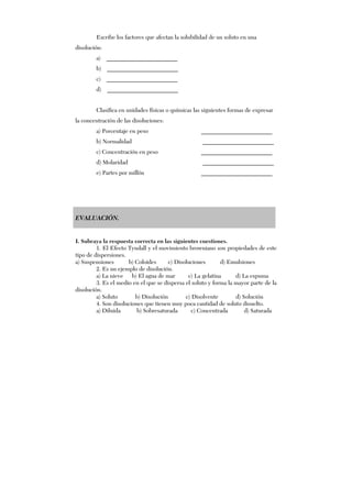 Escribe los factores que afectan la solubilidad de un soluto en una
disolución:
a) ________________________
b) ________________________
c) ________________________
d) ________________________
Clasifica en unidades físicas o químicas las siguientes formas de expresar
la concentración de las disoluciones:
a) Porcentaje en peso ________________________
b) Normalidad ________________________
c) Concentración en peso ________________________
d) Molaridad ________________________
e) Partes por millón ________________________
EVALUACIÓN.
I. Subraya la respuesta correcta en las siguientes cuestiones.
1. El Efecto Tyndall y el movimiento browniano son propiedades de este
tipo de dispersiones.
a) Suspensiones b) Coloides c) Disoluciones d) Emulsiones
2. Es un ejemplo de disolución.
a) La nieve b) El agua de mar c) La gelatina d) La espuma
3. Es el medio en el que se dispersa el soluto y forma la mayor parte de la
disolución.
a) Soluto b) Disolución c) Disolvente d) Solución
4. Son disoluciones que tienen muy poca cantidad de soluto disuelto.
a) Diluida b) Sobresaturada c) Concentrada d) Saturada
 