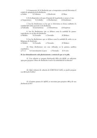 5. Componente de la disolución que a temperatura normal determina el
estado de agregación de la disolución.
a) Soluto b) Volumen c) Disolvente d) Masa
6. Es la dispersión en la que el tamaño de la partícula es menor a 1 nm.
a) Suspensiones b) Coloides c) Disoluciones d) Emulsiones
7. Son las disoluciones en las que se determina en forma cualitativa la
cantidad del soluto presente en la disolución.
a) Valoradas b) Gavimétricas c) Volumétricas d) Empíricas
8. Son las disoluciones que se definen como la cantidad de gramo-
equivalentes en un litro de disolución.
a) Molales b) Formales c) Normales d) Molares
9. Son las disoluciones que se definen como la cantidad de moles en un
kilogramo de disolvente.
a) Molales b) Formales c) Normales d) Molares
10. Estas disoluciones son muy utilizadas en la química analítica
cuantitativa.
a) % v/v b) Concentración en peso c) Normales d) % m/m
II. Lee detenidamente cada planteamiento y contesta lo que se te pide.
11. Una solución se prepara disolviendo 250 g de KOH, en suficiente
agua para preparar 3 litros de disolución ¿cual es la molaridad de la solución?
12. ¿Qué volumen de solución de 0.500 M de CuSO4 se puede preparar
con 90.5 g de CuSO4?
13. ¿Cuántos gramos de AgNO3 se necesitan para preparar 400 g de una
disolución al 5%?
 