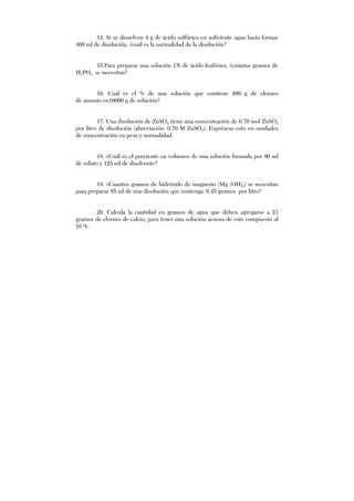 14. Si se disuelven 4 g de ácido sulfúrico en suficiente agua hasta formar
300 ml de disolución, ¿cuál es la normalidad de la disolución?
15.Para preparar una solución 1N de ácido fosfórico, ¿cuántos gramos de
H3PO4 se necesitan?
16. Cual es el % de una solución que contiene 400 g de cloruro
de amonio en10000 g de solución?
17. Una disolución de ZnSO4 tiene una concentración de 0.70 mol ZnSO4
por litro de disolución (abreviación: 0.70 M ZnSO4). Exprésese esto en unidades
de concentración en peso y normalidad.
18. ¿Cuál es el porciento en volumen de una solución formada por 90 ml
de soluto y 125 ml de disolvente?
19. ¿Cuantos gramos de hidróxido de magnesio (Mg (OH)2) se necesitan
para preparar 85 ml de una disolución que contenga 0.45 gramos por litro?
20. Calcula la cantidad en gramos de agua que deben agregarse a 23
gramos de cloruro de calcio, para tener una solución acuosa de este compuesto al
16 %.
 