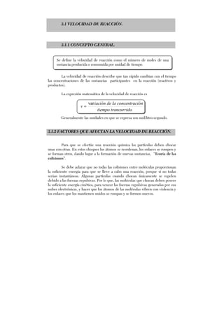 3.1 VELOCIDAD DE REACCIÓN.
3.1.1 CONCEPTO GENERAL.
La velocidad de reacción describe que tan rápido cambian con el tiempo
las concentraciones de las sustancias participantes en la reacción (reactivos y
productos).
La expresión matemática de la velocidad de reacción es
otrancurridtiempo
iónconcentracladeiación
v
var
=
Generalmente las unidades en que se expresa son mol/litro-segundo.
3.1.2 FACTORES QUE AFECTAN LA VELOCIDAD DE REACCIÓN.
Para que se efectúe una reacción química las partículas deben chocar
unas con otras. En estos choques los átomos se reordenan, los enlaces se rompen y
se forman otros, dando lugar a la formación de nuevas sustancias, “Teoría de las
colisiones”.
Se debe aclarar que no todas las colisiones entre moléculas proporcionan
la suficiente energía para que se lleve a cabo una reacción, porque si no todas
serian instantáneas. Algunas partículas cuando chocan únicamente se repelen
debido a las fuerzas repulsivas. Por lo que, las moléculas que chocan deben poseer
la suficiente energía cinética, para vencer las fuerzas repulsivas generadas por sus
nubes electrónicas, y hacer que los átomos de las moléculas vibren con violencia y
los enlaces que los mantienen unidos se rompan y se formen nuevos.
Se define la velocidad de reacción como el número de moles de una
sustancia producida o consumida por unidad de tiempo.
 