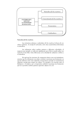 Naturaleza de los reactivos.
Las estructuras atómicas o moleculares de los reactivos, la fuerza de sus
enlaces químicos, la energía de activación, entre otras características determinan
su naturaleza.
Las substancias sufren cambios químicos a diferentes velocidades, el
magnesio, por ejemplo, se oxida más rápidamente que el fierro cuando ambos son
expuestos al aire libre. Estas diferencias en la velocidad de oxidación se deben a
su naturaleza.
De aquí que las reacciones de compuestos iónicos sean casi instantáneas,
mientras que las substancias con enlace covalente reaccionan mas lentamente, ya
que las colisiones entre estas moléculas a temperaturas normales no suministran la
suficiente energía para romper los enlaces. Un ejemplo es la reacción entre el
hidrógeno y el oxígeno, que a temperatura ambiente reaccionan tan lentamente
qué no se perciben cambios químicos aparentes, figuras 3.4 y 3.5.
FACTORES QUE
AFECTAN
LA VELOCIDAD
DE REACCIÓN.
Catalizadores
Concentración de los reactivos
Temperatura
Naturaleza de los reactivos
 