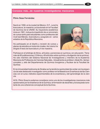 La materia: niveles macroscópico, submicroscópico y simbólico                              15


Conozca más...de nuestros investigadores mexicanos


 Plinio Sosa Fernández


 Nació en 1958, en la ciudad de México, D.F., cursó la
 licenciatura, la maestría y el doctorado en la Facultad
 de Química de la UNAM. Su trayectoria académica
 inicia en 1981, incluye la impartición de un sinnúmero
 de cursos tanto para estudiantes como profesores del
 nivel bachillerato, licenciatura y posgrado en varios
 estados de la República Mexicana.

 Ha participado en el diseño y revisión de cursos y
 planes de estudios en todos los niveles. Así mismo ha
 dirigido 8 tesis de licenciatura y 6 de maestría.

 Participa en el arbitraje de libros, artículos y ponencias en química y en educación. Tiene
 más de 60 publicaciones (12 libros y 49 artículos sobre química y divulgación de la química).
 Ha sido miembro del Sistema Nacional de Investigadores y miembro de la Academia
 Mexicana de Profesores de Ciencias Naturales. Actualmente es profesor «titular B», tiempo
 completo y Jefe del Departamento de Química Inorgánica y Nuclear de la Facultad de
 Química.

 En la Universidad Autónoma de Sinaloa se ha tenido la oportunidad de contar con la presen-
 cia de este destacado investigador como profesor en la Maestría en Enseñanza de las Cien-
 cias con el curso métodos experimentales de la enseñanza y del aprendizaje de la cien-
 cia.

 Al Dr. Plinio Sosa lo podemos considerar como uno de los investigadores mexicanos más
 apasionados por la enseñanza de la Química, la formación de docentes y la búsqueda cons-
 tante de una coherencia conceptual de la Química.
 