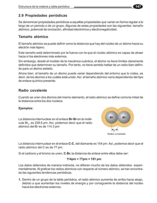 Estructura de la materia y tabla periódica                                               147

2.9 Propiedades periódicas
Se denominan propiedades periódicas a aquellas propiedades que varían en forma regular a lo
largo de un periodo o de un grupo. Algunas de estas propiedades son las siguientes: tamaño
atómico, potencial de ionización, afinidad electrónica y electronegatividad.

Tamaño atómico
El tamaño atómico se puede definir como la distancia que hay del núcleo de un átomo hacia su
electrón más lejano.
Este tamaño está determinado por la fuerza con la que el núcleo atómico es capaz de atraer
hacia sí los electrones más externos.
Sin embargo, desde el modelo de la mecánica cuántica, el átomo no tiene límites claramente
definidos que determinen su tamaño. Por tanto, no tiene sentido hablar de un radio bien defini-
do para un átomo aislado.
Ahora bien, el tamaño de un átomo puede variar dependiendo del entorno que lo rodea, es
decir, de los átomos a los cuáles está unido. Así, el tamaño atómico varía dependiendo del tipo
de enlace químico presente.


Radio covalente
Cuando se unen dos átomos del mismo elemento, el radio atómico se define como la mitad de
la distancia entre los dos núcleos.

Ejemplos:

                                                                     Br        Br
La distancia internuclear en el enlace Br-Br en la molé-
cula Br2, es 228.6 pm. Así, podemos decir que el radio
atómico del Br es de 114.3 pm




La distancia internuclear en el enlace C-C, del diamante es 154 pm. Así, podemos decir que el
radio atómico del C es de 77 pm.
Si el carbono y el bromo se unen, C-Br, la distancia de enlace entre ellos debe ser:
                                       114pm + 77pm = 191 pm

Los datos obtenidos de manera indirecta, no difieren mucho de los datos obtenidos experi-
mentalmente. Al graficar los radios atómicos con respecto al número atómico, se han encontra-
do las siguientes tendencias periódicas.

1. Dentro de un grupo de la tabla periódica, el radio atómico aumenta de arriba hacia abajo,
   debido a que aumentan los niveles de energía y por consiguiente la distancia del núcleo
   hacia los electrones externos.
 