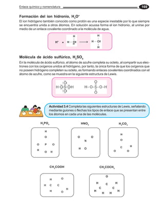 Enlace químico y nomenclatura                                                             169

Formación del ion hidronio, H3O+
El ion hidrógeno también conocido como protón es una especie inestable por lo que siempre
se encuentra unida a otros átomos. En solución acuosa forma el ion hidronio, al unirse por
medio de un enlace covalente coordinado a la molécula de agua.



                            H+   +




Molécula de ácido sulfúrico, H2SO4
En la molécula de ácido sulfúrico, el átomo de azufre completa su octeto, al compartir sus elec-
trones con los oxígenos unidos al hidrógeno, por tanto, la única forma de que los oxígenos que
no poseen hidrógeno completen su octeto, es formando enlaces covalentes coordinados con el
átomo de azufre, como se muestra en la siguiente estructura de Lewis.




                     Actividad 3.4 Completa las siguientes estructuras de Lewis, señalando
                     mediante guiones o flechas los tipos de enlace que se presentan entre
                     los átomos en cada una de las moléculas.

               H 3PO 4                       HNO 3                       H 2CO 3




                         CH 3COOH                          CH3COCH3
 