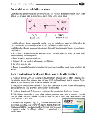 Enlace químico y nomenclatura                                                                187

Nomenclatura de hidróxidos o bases

Los hidróxidos son compuestos iónicos ternarios, que resultan de la combinación de un óxido
básico con el agua, o de la combinación de un metal activo con el agua.

                            +                                   +    _
                       Na                                     Na O H
                                     2-
                                 O        +   O H
                             +                H                 +    _
                        Na                                    Na O H



                         Óxido de sodio                      Hidróxido de sodio


Los hidróxidos son bases, pero debe quedar claro que no todas las bases son hidróxidos. Se
denominan así por la presencia del ion hidróxido (OH-)unido al ion metálico.
Los hidróxidos o bases son sustancias que en disolución acuosa presentan las siguientes ca-
racterísticas:
a) En solución acuosa muestran reacción básica, es decir, disocian iones oxhidrilo (OH-)
monovalentes y electronegativos.
b) Tiñen de azul el papel tornasol rojo.
c) Colorean de rosa fucsia al adicionarles fenolftaleína.
d) Su pH es superior a 7.
e) Tienen la capacidad de reaccionar vigorosamente con los ácidos, dando como resultado sal
y agua.

Usos o aplicaciones de algunos hidróxidos en la vida cotidiana
El hidróxido de litio (LiOH), es un compuesto utilizado en la fabricación de jabón a base de litio,
para limpiar grasas. Fue utilizado para eliminar el CO2 en la cabina de la nave espacial Apolo,
ya que al reaccionar con este se forma carbonato de litio.
El hidróxido de sodio (NaOH) también se utiliza en la fabricación de jabón y como destapacaños
o quitacochambre en la cocina de los hogares y restaurantes.
El hidróxido de potasio (KOH) también se utiliza en la manufactura de jabones ligeros.
El Hidróxido de calcio, Ca(OH)2, se utiliza en la construcción para hacer argamasa o mezcla
utilizada en la construcción para la pega de ladrillos. También se utiliza en la nixtamalización del
maíz, para elaborar tortillas.

El hidróxido de magnesio, Mg(OH)2, se utiliza como antiácido
estomacal, laxante y para obtener Mg a partir de él. El hidróxido
de aluminio Al(OH) , mezclado con el hidróxido de magnesio son
                  3
el principio activo del «Melox» utilizado como antiácido y
antiflatulento.
 