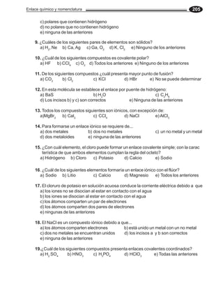 Enlace químico y nomenclatura                                                         205

       c) polares que contienen hidrógeno
       d) no polares que no contienen hidrógeno
       e) ninguna de las anteriores

    9. ¿Cuáles de los siguientes pares de elementos son sólidos?
       a) H2, Ne b) Ca, Ag c) Ga, O2 d) K, Cl2 e) Ninguno de los anteriores

    10. ¿Cuál de los siguientes compuestos es covalente polar?
      a) HF b) CCl4 c) O2 d) Todos los anteriores e) Ninguno de los anteriores

    11. De los siguientes compuestos ¿cuál presenta mayor punto de fusión?
      a) CO2       b) Cl2         c) KCl         d) HBr       e) No se puede determinar

    12. En esta molécula se establece el enlace por puente de hidrógeno:
      a) BaS                        b) H2O                         c) C2H6
      d) Los incisos b) y c) son correctos           e) Ninguna de las anteriores

    13. Todos los compuestos siguientes son iónicos, con excepción de:
      a)MgBr2      b) CaI2       c) CCl4          d) NaCl        e) AlCl3

    14. Para formarse un enlace iónico se requiere de...
      a) dos metales           b) dos no metales                   c) un no metal y un metal
      d) dos metaloides        e) ninguna de las anteriores

    15. ¿Con cuál elemento, el cloro puede formar un enlace covalente simple; con la carac
        terística de que ambos elementos cumplan la regla del octeto?
      a) Hidrógeno b) Cloro        c) Potasio     d) Calcio        e) Sodio

    16. ¿Cuál de los siguientes elementos formaría un enlace iónico con el flúor?
      a) Sodio b) Litio            c) Calcio      d) Magnesio      e) Todos los anteriores

    17. El cloruro de potasio en solución acuosa conduce la corriente eléctrica debido a que
      a) los iones no se disocian al estar en contacto con el agua
      b) los iones se disocian al estar en contacto con el agua
      c) los átomos comparten un par de electrones
      d) los átomos comparten dos pares de electrones
      e) ningunas de las anteriores

    18. El NaCl es un compuesto iónico debido a que...
      a) los átomos comparten electrones         b) está unido un metal con un no metal
      c) dos no metales se encuentran unidos     d) los incisos a y b son correctos
      e) ninguna de las anteriores

    19.¿Cuál de los siguientes compuestos presenta enlaces covalentes coordinados?
      a) H2 SO4      b) HNO3      c) H3PO4      d) HClO3        e) Todas las anteriores
 