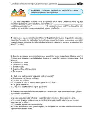 La materia: niveles macroscópico, submicroscópico y simbólico                             37


                          Actividad 1.15. Contesta las siguientes preguntas y comenta
                          las respuestas con tus compañeros.




1. Deja caer una gota de acetona sobre la superficie de un vidrio. Observa durante algunos
minutos lo que ocurre. ¿Cómo se llama este fenómeno? ______________________________
La acetona, ¿desaparece? _______________Si no es así, ¿dónde está? Intenta explicar utili-
zando la teoría cinética corpuscular por qué sucede este hecho.




2. Tras muchos experimentos los científicos han llegado a la conclusión de que todas las sustan-
cias están formadas por partículas. Teniendo esto en cuenta, trata de explicar qué ocurre con
las partículas de un bloque de hielo que al sacarlo de un congelador, pasa su temperatura des-
de –10ºC a –1ºC.




3. Se mide la masa de un recipiente cerrado que contiene una pequeña cantidad de alcohol.
Enseguida se deja evaporar el alcohol sin destapar el frasco. Se vuelve a medir su masa. ¿Qué
ocurrirá?
a) Aumentará la masa
b) Disminuirá la masa
c) Será la misma
d) Dependerá de la temperatura
e) Tengo duda

4. ¿Cuál es la razón para su respuesta en la pregunta 3?
a. Un gas pesa menos que un líquido
b. La masa se conserva.
c. El vapor de alcohol es menos denso que el alcohol líquido
d. Los gases se elevan
e. El vapor de alcohol es más ligero que el aire

5. Un refresco embotellado forma a veces una capa de agua en el exterior del vidrio. ¿Cómo
explicar este fenómeno?

a. El agua se evapora del refresco y se condensa en el exterior del envase de vidrio.
b. El envase de vidrio actúa como una membrana semipermeable y permite que el agua
pase, pero no el refresco.
c. El vapor de agua se condensa del aire.
d. La baja temperatura hace que el oxígeno y el hidrógeno del aire se combinen formando el
agua en el envase de cristal.
 