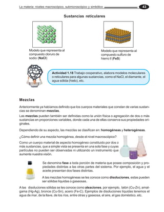 La materia: niveles macroscópico, submicroscópico y simbólico                           43

                                Sustancias reticulares




       Modelo que representa al                            Modelo que representa al
       compuesto cloruro de                                compuesto sulfuro de
       sodio (NaCl)                                        hierro II (FeS)



                       Actividad 1.18 Trabajo cooperativo, elabora modelos moleculares
                       o reticulares para algunas sustancias, como el NaCl, el diamante, el
                       agua sólida (hielo), etc.




Mezclas
Anteriormente ya habíamos definido que los cuerpos materiales que constan de varias sustan-
cias se denominan mezclas.
Las mezclas pueden también ser definidas como la unión física o agregación de dos o más
sustancias en proporciones variables, donde cada una de ellas conserva sus propiedades ori-
ginales.

Dependiendo de su aspecto, las mezclas se clasifican en: homogéneas y heterogéneas.

¿Cómo definir una mezcla homogénea, desde el nivel macroscópico?
Como un cuerpo material de aspecto homogéneo constituido por dos o
más sustancias, que a simple vista se presenta en una sola fase y cuyas
partículas no pueden ser observadas ni utilizando un instrumento que
aumente nuestra visión.

                Se denomina fase a toda porción de materia que posee composición y pro-
                piedades distintas a las otras partes del sistema. Por ejemplo, el agua y el
                aceite presentan dos fases distintas.

                A las mezclas homogéneas se les conoce como disoluciones, estas pueden
                ser sólidas líquidas o gaseosas.
A las disoluciones sólidas se les conoce como aleaciones, por ejemplo, latón (Cu-Zn), amal-
gama (Hg-Ag), bronce (Cu-Sn), acero (Fe-C). Ejemplos de disoluciones líquidas tenemos el
agua de mar, de la llave, de los ríos, entre otras y gaseosa, el aire, el gas doméstico, etc.
 