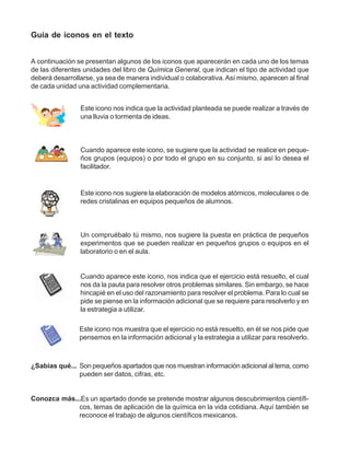 Guía de iconos en el texto


A continuación se presentan algunos de los iconos que aparecerán en cada uno de los temas
de las diferentes unidades del libro de Química General, que indican el tipo de actividad que
deberá desarrollarse, ya sea de manera individual o colaborativa. Así mismo, aparecen al final
de cada unidad una actividad complementaria.


                Este icono nos indica que la actividad planteada se puede realizar a través de
                una lluvia o tormenta de ideas.



                Cuando aparece este icono, se sugiere que la actividad se realice en peque-
                ños grupos (equipos) o por todo el grupo en su conjunto, si así lo desea el
                facilitador.


                Este icono nos sugiere la elaboración de modelos atómicos, moleculares o de
                redes cristalinas en equipos pequeños de alumnos.



                Un compruébalo tú mismo, nos sugiere la puesta en práctica de pequeños
                experimentos que se pueden realizar en pequeños grupos o equipos en el
                laboratorio o en el aula.


                Cuando aparece este icono, nos indica que el ejercicio está resuelto, el cual
                nos da la pauta para resolver otros problemas similares. Sin embargo, se hace
                hincapié en el uso del razonamiento para resolver el problema. Para lo cual se
                pide se piense en la información adicional que se requiere para resolverlo y en
                la estrategia a utilizar.

                Este icono nos muestra que el ejercicio no está resuelto, en él se nos pide que
                pensemos en la información adicional y la estrategia a utilizar para resolverlo.



¿Sabías qué... Son pequeños apartados que nos muestran información adicional al tema, como
               pueden ser datos, cifras, etc.


Conozca más...Es un apartado donde se pretende mostrar algunos descubrimientos científi-
             cos, temas de aplicación de la química en la vida cotidiana. Aquí también se
             reconoce el trabajo de algunos científicos mexicanos.
 