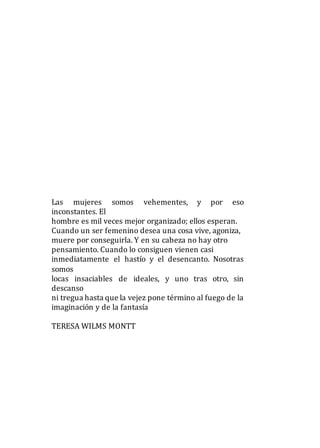 Las mujeres somos vehementes, y por eso
inconstantes. El
hombre es mil veces mejor organizado; ellos esperan.
Cuando un ser femenino desea una cosa vive, agoniza,
muere por conseguirla. Y en su cabeza no hay otro
pensamiento. Cuando lo consiguen vienen casi
inmediatamente el hastío y el desencanto. Nosotras
somos
locas insaciables de ideales, y uno tras otro, sin
descanso
ni tregua hasta que la vejez pone término al fuego de la
imaginación y de la fantasía
TERESA WILMS MONTT
 