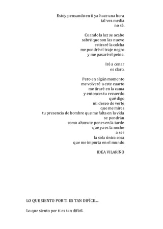Estoy pensandoen ti ya hace una hora
tal vez media
no sé.
Cuandola luz se acabe
sabré que son las nueve
estiraré la colcha
me pondré el traje negro
y me pasaré el peine.
Iré a cenar
es claro.
Pero en algún momento
me volveré a este cuarto
me tiraré en la cama
y entonces tu recuerdo
qué digo
mi deseo de verte
que me mires
tu presencia de hombre que me falta en la vida
se pondrán
como ahora te pones en la tarde
que ya es la noche
a ser
la sola única cosa
que me importa en el mundo
IDEA VILARIÑO
LO QUE SIENTO PORTI ES TAN DIFÍCIL...
Lo que siento por ti es tan difícil.
 
