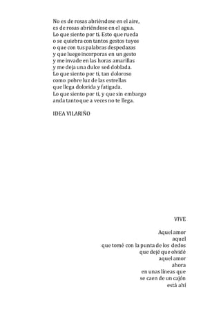 No es de rosas abriéndose en el aire,
es de rosas abriéndose en el agua.
Lo que siento por ti. Esto que rueda
o se quiebra con tantos gestos tuyos
o que con tus palabras despedazas
y que luegoincorporas en un gesto
y me invade en las horas amarillas
y me deja una dulce sed doblada.
Lo que siento por ti, tan doloroso
como pobre luz de las estrellas
que llega dolorida y fatigada.
Lo que siento por ti, y que sin embargo
anda tantoque a veces no te llega.
IDEA VILARIÑO
VIVE
Aquelamor
aquel
que tomé con la punta de los dedos
que dejé que olvidé
aquelamor
ahora
en unas líneas que
se caen de un cajón
está ahí
 