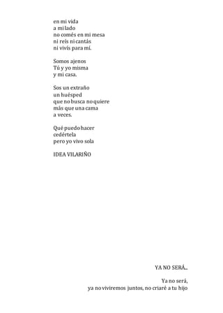 en mi vida
a milado
no comés en mi mesa
ni reís nicantás
ni vivís para mí.
Somos ajenos
Tú y yo misma
y mi casa.
Sos un extraño
un huésped
que nobusca noquiere
más que una cama
a veces.
Qué puedohacer
cedértela
pero yo vivo sola
IDEA VILARIÑO
YA NO SERÁ...
Ya no será,
ya noviviremos juntos, no criaré a tu hijo
 