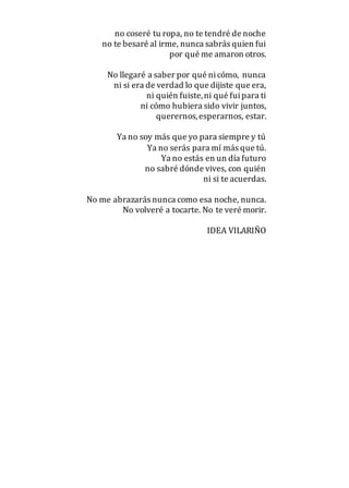 no coseré tu ropa, no te tendré de noche
no te besaré al irme, nunca sabrás quien fui
por qué me amaron otros.
No llegaré a saber por qué nicómo, nunca
ni si era de verdad lo que dijiste que era,
ni quién fuiste,ni qué fuipara ti
ni cómo hubiera sido vivir juntos,
querernos,esperarnos, estar.
Ya no soy más que yo para siempre y tú
Ya no serás para mí más que tú.
Ya no estás en un día futuro
no sabré dónde vives, con quién
ni si te acuerdas.
No me abrazarás nunca como esa noche, nunca.
No volveré a tocarte. No te veré morir.
IDEA VILARIÑO
 