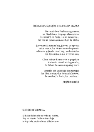 PIEDRA NEGRA SOBRE UNA PIEDRA BLANCA
Me moriré en París con aguacero,
un día del cual tengoya elrecuerdo.
Me moriré en París —y no me corro—
tal vez un jueves, como es hoy, de otoño.
Jueves será, porque hoy, jueves, que proso
estos versos, los húmeros me he puesto
a la mala y, jamás como hoy, me he vuelto,
con todo mi camino, a verme solo.
César Vallejo ha muerto, le pegaban
todos sin que él les haga nada;
le daban durocon un palo y duro
también con una soga; son testigos
los días jueves y los huesos húmeros,
la soledad, la lluvia, los caminos…
CÉSAR VALLEJO
SUEÑOS DE ARIADNA
El batir del sueñoes toda mi mente.
Soy mi ritmo. Ovillo mi madeja
más y más profundoen el laberinto
 