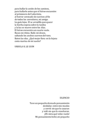 para hallar la unión de los caminos,
para hallarlo antes que el héroe encuentre
al prisionero del Laberinto,
al horror coronado de cuernos alfin
de todos los corredores, mi amigo.
Lo guío lejos. El se arrodilla para pacer
la hierba espesa sobre la tumba
y la luz se mueve entre los días.
El héroe encuentra un cuarto vacío.
Busco mi ritmo. Bailo mi deseo,
saltando los anchos cuernos del toro.
Baten las olas. ¿Qué mujer llora en la lejana
costa marina de mi sueño?
URSULA K.LE GUIN
SILENCIO
Tuve un pequeñodesnudo pensamiento
deslizóse entre mis muslos
y corrió sin que lo cazaran
y voló sin que le enseñaran.
¡Oh mira qué veloz vuela!
Mi pensamientobebé,mi pequeño
 