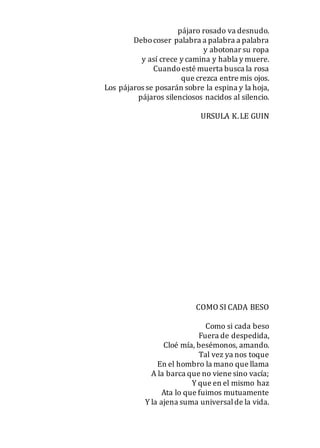 pájaro rosado va desnudo.
Debocoser palabra a palabra a palabra
y abotonar su ropa
y así crece y camina y habla y muere.
Cuandoesté muerta busca la rosa
que crezca entre mis ojos.
Los pájaros se posarán sobre la espina y la hoja,
pájaros silenciosos nacidos al silencio.
URSULA K.LE GUIN
COMO SI CADA BESO
Como si cada beso
Fuera de despedida,
Cloé mía, besémonos, amando.
Tal vez ya nos toque
En el hombro la mano que llama
A la barca que no viene sino vacía;
Y que en el mismo haz
Ata lo que fuimos mutuamente
Y la ajena suma universalde la vida.
 