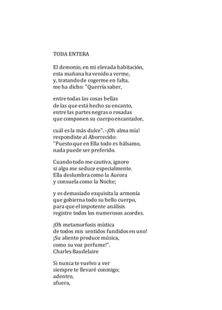 TODA ENTERA
El demonio, en mi elevada habitación,
esta mañana ha venidoa verme,
y, tratandode cogerme en falta,
me ha dicho: "Querría saber,
entre todas las cosas bellas
de las que está hecho su encanto,
entre las partes negras o rosadas
que componen su cuerpoencantador,
cuál es la más dulce". -¡Oh alma mía!
respondiste al Aborrecido:
"Puestoque en Ella todo es bálsamo,
nada puede ser preferido.
Cuandotodo me cautiva, ignoro
si algo me seduce especialmente.
Ella deslumbra como la Aurora
y consuela como la Noche;
y es demasiado exquisita la armonía
que gobierna todo su bello cuerpo,
para que elimpotente análisis
registre todos los numerosos acordes.
¡Oh metamorfosis mística
de todos mis sentidos fundidos en uno!
¡Su aliento produce música,
como su voz perfume!".
Charles Baudelaire
Si nunca te vuelvo a ver
siempre te llevaré conmigo;
adentro,
afuera,
 
