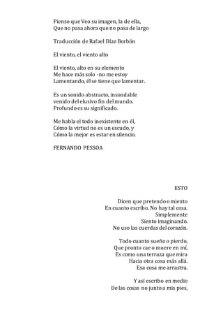 Pienso que Veo su imagen, la de ella,
Que no pasa ahora que no pasa de largo
Traducción de Rafael Díaz Borbón
El viento, el viento alto
El viento, alto en su elemento
Me hace más solo -no me estoy
Lamentando, élse tiene que lamentar.
Es un sonido abstracto, insondable
venido delelusivo fin delmundo.
Profundoes su significado.
Me habla el todo inexistente en él,
Cómo la virtud no es un escudo, y
Cómo la mejor es estar en silencio.
FERNANDO PESSOA
ESTO
Dicen que pretendoomiento
En cuanto escribo. No hay tal cosa.
Simplemente
Siento imaginando.
No uso las cuerdas delcorazón.
Todo cuanto sueñoo pierdo,
Que pronto cae o muere en mí,
Es como una terraza que mira
Hacia otra cosa más allá.
Esa cosa me arrastra.
Y así escribo en medio
De las cosas no juntoa mis pies,
 