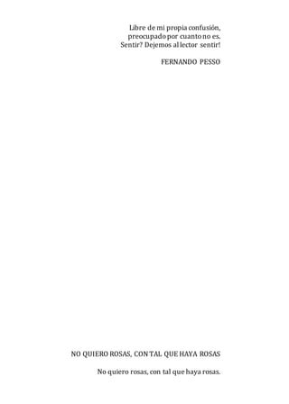 Libre de mi propia confusión,
preocupadopor cuantono es.
Sentir? Dejemos allector sentir!
FERNANDO PESSO
NO QUIERO ROSAS, CON TAL QUE HAYA ROSAS
No quiero rosas, con tal que haya rosas.
 