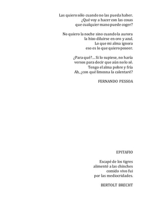 Las quierosólo cuandono las pueda haber.
¿Qué voy a hacer con las cosas
que cualquier manopuede coger?
No quiero la noche sino cuandola aurora
la hizo diluirse en oro y azul.
Lo que mi alma ignora
eso es lo que quieroposeer.
¿Para qué?… Si lo supiese, no haría
versos para decir que aún nolo sé.
Tengo elalma pobre y fría
Ah, ¿con qué limosna la calentaré?
FERNANDO PESSOA
EPITAFIO
Escapé de los tigres
alimenté a las chinches
comido vivo fui
por las mediocridades.
BERTOLT BRECHT
 