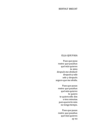 BERTOLT BRECHT
ELLA QUE PASA
Paso que pasa
rostro que pasabas
qué más quieres
te miro
después me olvidaré
después y solo
solo y después
seguro que me olvido.
Paso que pasas
rostro que pasabas
qué más quieres
te quiero
te quierosólo dos
o tres minutos
para quererte más
no tengotiempo.
Paso que pasas
rostro que pasabas
qué más quieres
ay no
 