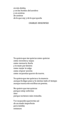 en mis dedos,
y en los bordes delcerebro
y en centros
de centros
de lo que soy y de lo que queda
CHARLES BUKOWSKI
Yo quieroque me quieras como quieras
como inventes y sepas
como menos te duela
y te mate por dentro
como mejor te salga
como elpeor secreto
como nopuedas querer de nuevo.
Yo quieroque me quieras a tu manera
aunque lodigas poco y lo sientas todo el tiempo
aunque nunca me escribas un poema.
No quiero que me quieras
porque estoy enfermo
sino
porque notienes más remedio.
Y si nopuedes quererme así
de un modo imperfecto
pero inédito
entonces
 