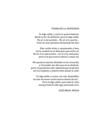 POEMADE LA DESPEDIDA
Te digo adiós, y acaso te quierotodavía.
Quizá nohe de olvidarte, pero te digo adiós.
No sé si me quisiste… No sé si te quería…
O tal vez nos quisimos demasiado los dos.
Este cariño triste, y apasionado, y loco,
me lo sembré en el alma para quererte a ti.
No sé si te amé mucho… no sé si te amé poco;
pero sí sé que nunca volveré a amar así.
Me queda tu sonrisa dormida en mi recuerdo,
y elcorazón me dice que no te olvidaré;
pero, al quedarme solo, sabiendoque te pierdo,
tal vez empiezo a amarte como jamás te amé.
Te digo adiós, y acaso, con esta despedida,
mi más hermoso sueñomuere dentrode mí…
Pero te digo adiós, para toda la vida,
aunque toda la vida siga pensandoen ti.
JOSÉ ÁNGEL BUESA
 