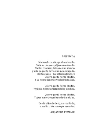 DESPEDIDA
Mata su luz un fuegoabandonado.
Sube su canto un pájaro enamorado.
Tantas criaturas ávidas en mi silencio
y esta pequeña lluvia que me acompaña.
El interesado– Juan Ramón Jiménez
Quiero que tú nome olvides.
Y ya no me acuerdo yo delmí de ayer.
Quiero que tú nome olvides.
Y ya casi no me acuerdode los dos hoy.
Quiero que tú nome olvides.
Y apenas me acuerdoya de ti mañana.
Desde el fondode ti, y arrodillado,
un niño triste como yo, nos mira.
ALEJANDRA PIZARNIK
 