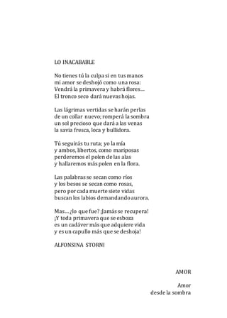 LO INACABABLE
No tienes tú la culpa si en tus manos
mi amor se deshojó como una rosa:
Vendrá la primavera y habrá flores…
El tronco seco dará nuevas hojas.
Las lágrimas vertidas se harán perlas
de un collar nuevo; romperá la sombra
un sol precioso que dará a las venas
la savia fresca, loca y bullidora.
Tú seguirás tu ruta; yo la mía
y ambos, libertos, como mariposas
perderemos el polen de las alas
y hallaremos más polen en la flora.
Las palabras se secan como ríos
y los besos se secan como rosas,
pero por cada muerte siete vidas
buscan los labios demandandoaurora.
Mas… ¿lo que fue? ¡Jamás se recupera!
¡Y toda primavera que se esboza
es un cadáver más que adquiere vida
y es un capullo más que se deshoja!
ALFONSINA STORNI
AMOR
Amor
desde la sombra
 
