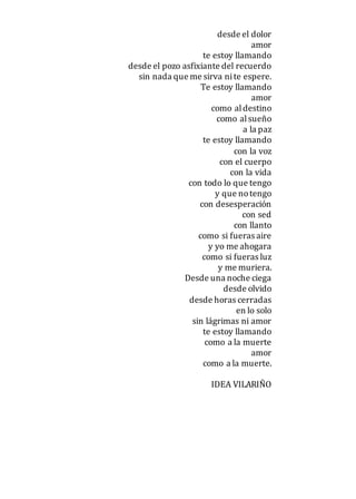 desde el dolor
amor
te estoy llamando
desde el pozo asfixiante del recuerdo
sin nada que me sirva nite espere.
Te estoy llamando
amor
como aldestino
como alsueño
a la paz
te estoy llamando
con la voz
con el cuerpo
con la vida
con todo lo que tengo
y que notengo
con desesperación
con sed
con llanto
como si fueras aire
y yo me ahogara
como si fueras luz
y me muriera.
Desde una noche ciega
desde olvido
desde horas cerradas
en lo solo
sin lágrimas ni amor
te estoy llamando
como a la muerte
amor
como a la muerte.
IDEA VILARIÑO
 