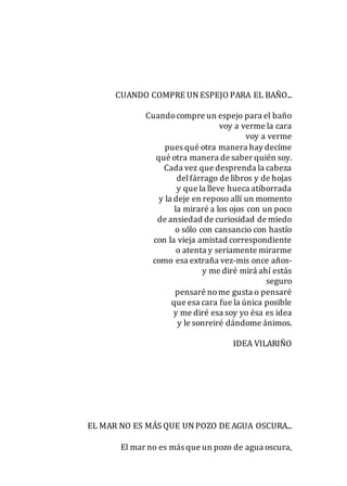 CUANDO COMPRE UN ESPEJO PARA EL BAÑO...
Cuandocompre un espejo para el baño
voy a verme la cara
voy a verme
pues qué otra manera hay decíme
qué otra manera de saber quién soy.
Cada vez que desprenda la cabeza
delfárrago de libros y de hojas
y que la lleve hueca atiborrada
y la deje en reposo allí un momento
la miraré a los ojos con un poco
de ansiedad de curiosidad de miedo
o sólo con cansancio con hastío
con la vieja amistad correspondiente
o atenta y seriamente mirarme
como esa extraña vez-mis once años-
y me diré mirá ahí estás
seguro
pensaré nome gusta o pensaré
que esa cara fue la única posible
y me diré esa soy yo ésa es idea
y le sonreiré dándome ánimos.
IDEA VILARIÑO
EL MAR NO ES MÁS QUE UN POZO DE AGUA OSCURA...
El mar no es más que un pozo de agua oscura,
 