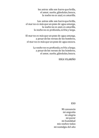 los astros sólo son barro que brilla,
el amor, sueño, glándulas,locura,
la noche no es azul, es amarilla.
Los astros sólo son barroque brilla,
el mar no es más que un pozo de agua amarga,
la noche no es azul, es amarilla,
la noche no es profunda,es fría y larga.
El mar no es más que un pozo de agua amarga,
a pesar de los versos de los hombres,
el mar no es más que un pozo de agua oscura.
La noche no es profunda,es fría y larga;
a pesar de los versos de los hombres,
el amor, sueño, glándulas,locura.
IDEA VILARIÑO
ESO
Mi cansancio
mi angustia
mi alegría
mi pavor
mi humildad
mis noches todas
mi nostalgia del año
 