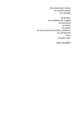 mil novecientos treinta
mi sentido común
mi rebeldía.
Mi desdén
mi crueldad y mi congoja
mi abandono
mi llanto
mi agonía
mi herencia irrenunciable y dolorosa
mi sufrimiento
en fin
mi pobre vida.
IDEA VILARIÑO
 
