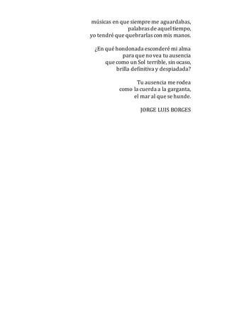 músicas en que siempre me aguardabas,
palabras de aqueltiempo,
yo tendré que quebrarlas con mis manos.
¿En qué hondonada esconderé mi alma
para que novea tu ausencia
que como un Sol terrible, sin ocaso,
brilla definitiva y despiadada?
Tu ausencia me rodea
como la cuerda a la garganta,
el mar al que se hunde.
JORGE LUIS BORGES
 