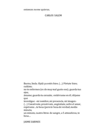 entonces nome quieras.
CARLOS SALEM
Bueno, linda. Ojalá ya estés bien.(…) Pórtate bien;
cuídate;
no te enfermes (es de muy mal gusto eso); guarda tus
ojos;
ámame; guarda tu corazón; entiérrame en él; déjame
que
investigue –mi nombre,mi presencia, mi imagen-
(…) Consérvate,presérvate, angústiate,sufre el amor,
espérame…te besa (perote besa de verdad,medio
minuto,
un minuto, cuatro litros de sangre, a 5 atmosferas, te
besa…
JAIME SABINES
 