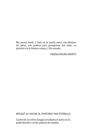 Me siento morir. / Sola en la ancha cama con sábanas
de nieve, mis pobres pies peregrinos del calor, se
pierden en la blanca estepa. / He amado.
TERESA WILMS MONTT
REGALÓ LA NOCHE AL PANTANO UNA ESTRELLA.
Centrode la esfera fangosa irradiaba el astro en la
podredumbre verde,palacio de reptiles.
 